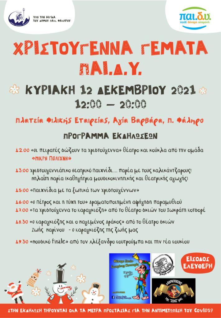 Πρόγραμμα εκδηλώσεων 

12.00	«Οι πειρατές σώζουν τα Χριστούγεννα» θέατρο και κούκλα από την ομάδα μικρή πολίχνη

13.00	Χριστουγεννιάτικο Θεατρικό Παιχνίδι  ….. παρέα με τους καλικάντζαρους!
Μηλαΐτη  Μαρία (καθηγήτρια μουσικοκινητικής και θεατρικής αγωγής)

15.00	«Παιχνίδια με τα ξωτικά των Χριστουγέννων»

16.00	«Ο Πέτρος και η τύχη του» Δραματοποιημένη αφήγηση παραμυθιού

17.00	«Τα Χριστούγεννα το Καραγκιόζη» από το θέατρο σκιών του Σωκράτη Κοτσορέ

18.30	« Ο Καραγκιόζης και ο Μαγεμένος Δράκος» από το θέατρο σκιών Ζωής  Μαρίνου   - Ο Καραγκιόζης της ζωής μας

19.30	«Μουσικό finale» από τον Αλέξανδρο Κουτρούμπα και την Ρέα Κουκίου


Θα χορηγείται ζεστό κρασί, καφές και τσάι, Λιχουδιές, Παγωτά
